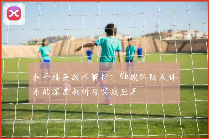 和平精英战术解析：WE战队防反体系的深度剖析与实战应用