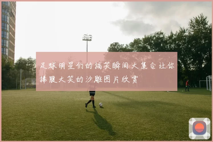 足球明星们的搞笑瞬间大集合让你捧腹大笑的沙雕图片欣赏