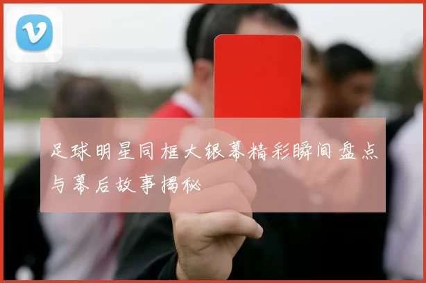 足球明星同框大银幕精彩瞬间盘点与幕后故事揭秘