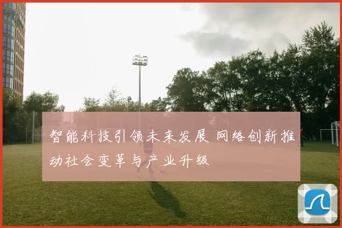 智能科技引领未来发展 网络创新推动社会变革与产业升级