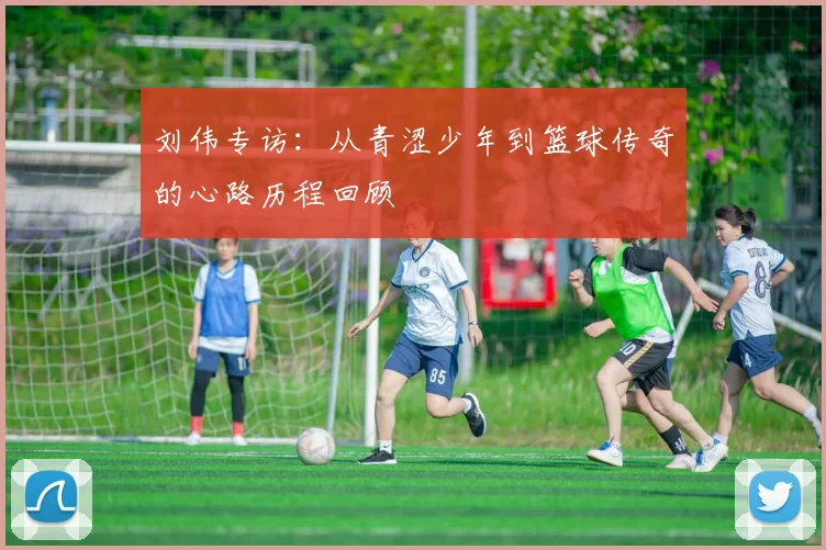 刘伟专访：从青涩少年到篮球传奇的心路历程回顾