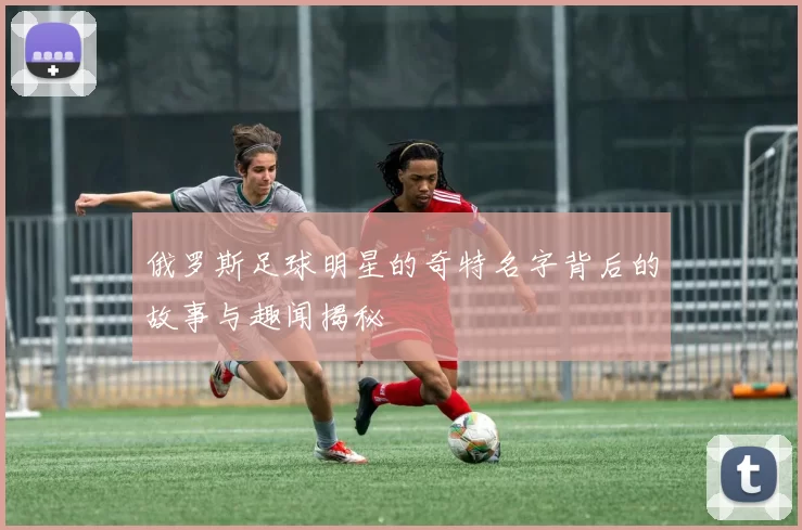 俄罗斯足球明星的奇特名字背后的故事与趣闻揭秘
