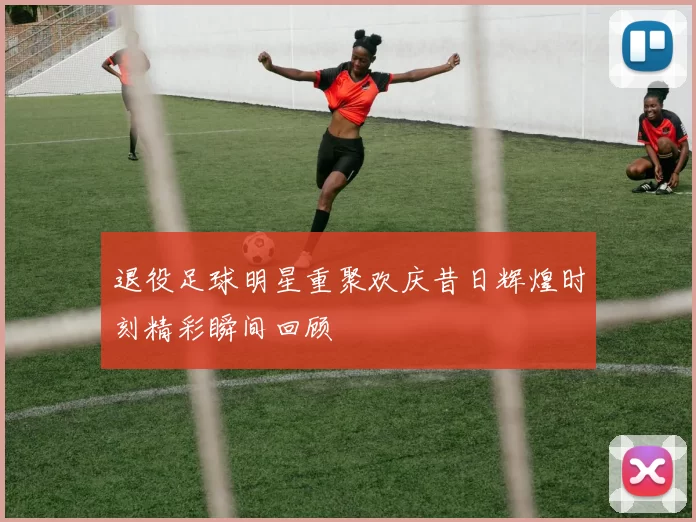 退役足球明星重聚欢庆昔日辉煌时刻精彩瞬间回顾