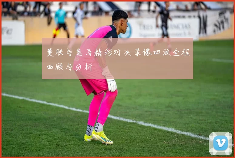 曼联与皇马精彩对决录像回放全程回顾与分析