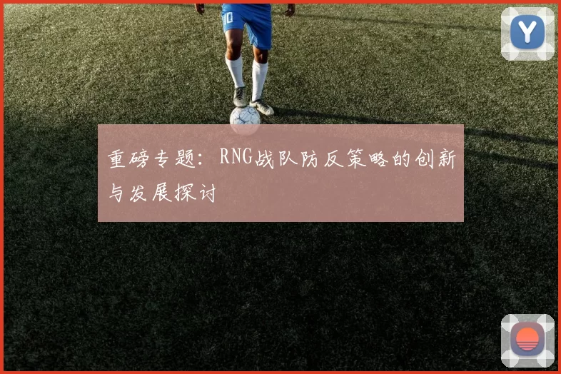 重磅专题：RNG战队防反策略的创新与发展探讨