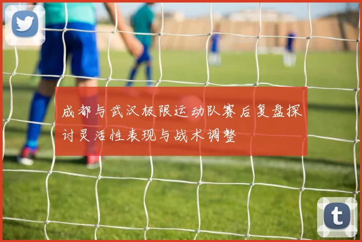 成都与武汉极限运动队赛后复盘探讨灵活性表现与战术调整