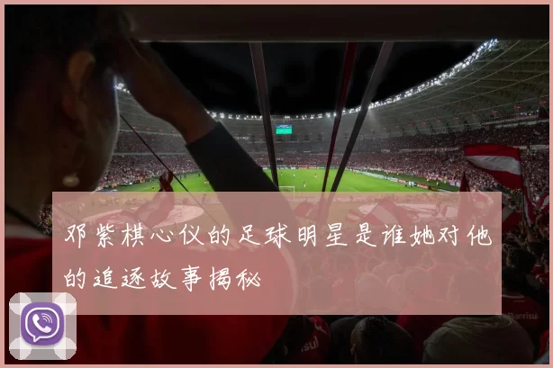 邓紫棋心仪的足球明星是谁她对他的追逐故事揭秘