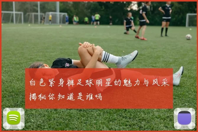白色紧身裤足球明星的魅力与风采揭秘你知道是谁吗