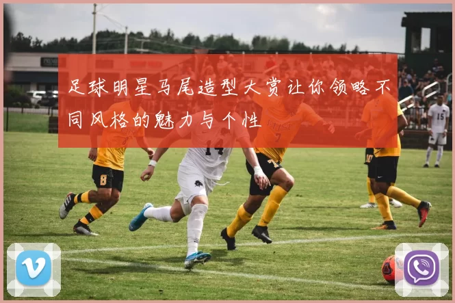 足球明星马尾造型大赏让你领略不同风格的魅力与个性
