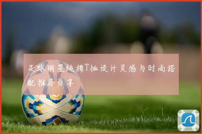 足球明星纯棉T恤设计灵感与时尚搭配推荐分享