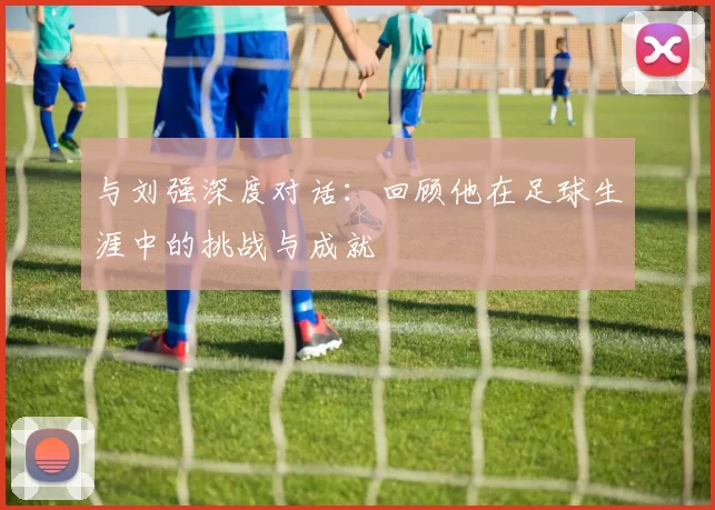 与刘强深度对话：回顾他在足球生涯中的挑战与成就