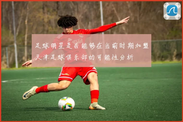 足球明星是否能够在当前时期加盟天津足球俱乐部的可能性分析