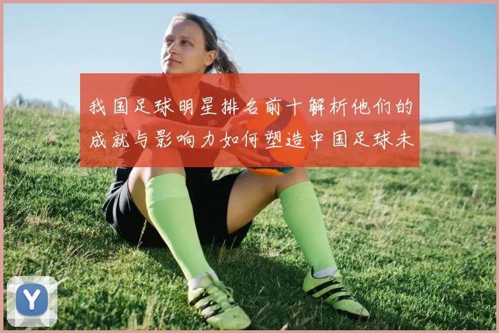 我国足球明星排名前十解析他们的成就与影响力如何塑造中国足球未来