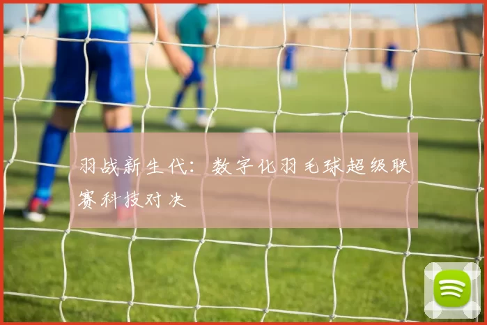 羽战新生代：数字化羽毛球超级联赛科技对决
