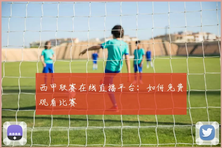 西甲联赛在线直播平台：如何免费观看比赛