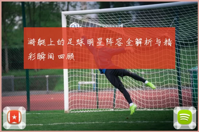 游艇上的足球明星阵容全解析与精彩瞬间回顾
