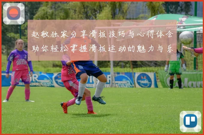 赵敏独家分享滑板技巧与心得体会助你轻松掌握滑板运动的魅力与乐趣