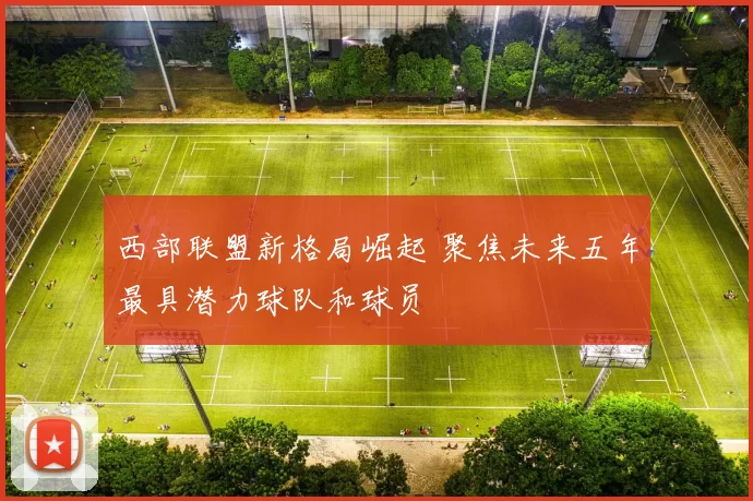 西部联盟新格局崛起 聚焦未来五年最具潜力球队和球员