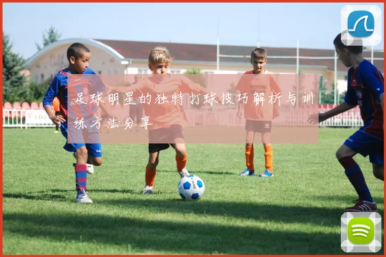 足球明星的独特打球技巧解析与训练方法分享