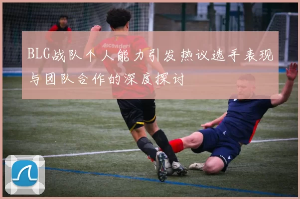 BLG战队个人能力引发热议选手表现与团队合作的深度探讨