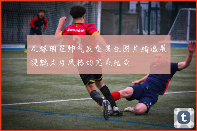 足球明星帅气发型男生图片精选展现魅力与风格的完美结合