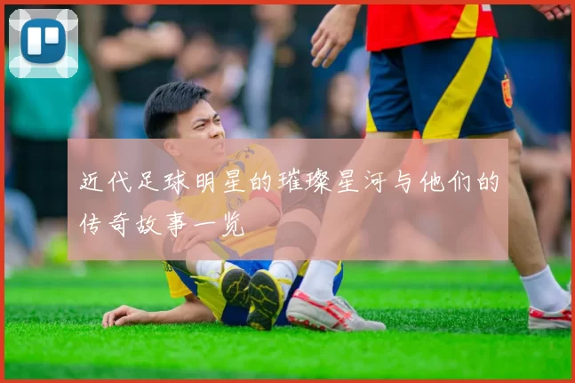 近代足球明星的璀璨星河与他们的传奇故事一览