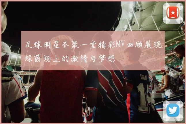 足球明星齐聚一堂精彩MV回顾展现绿茵场上的激情与梦想