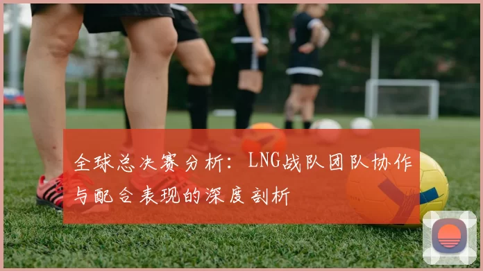 全球总决赛分析：LNG战队团队协作与配合表现的深度剖析