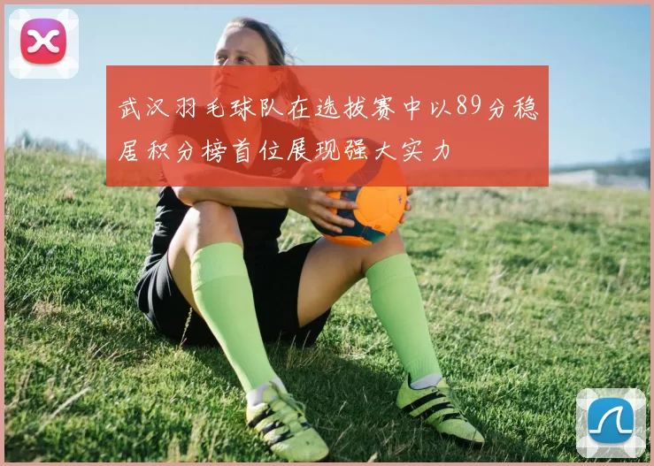 武汉羽毛球队在选拔赛中以89分稳居积分榜首位展现强大实力