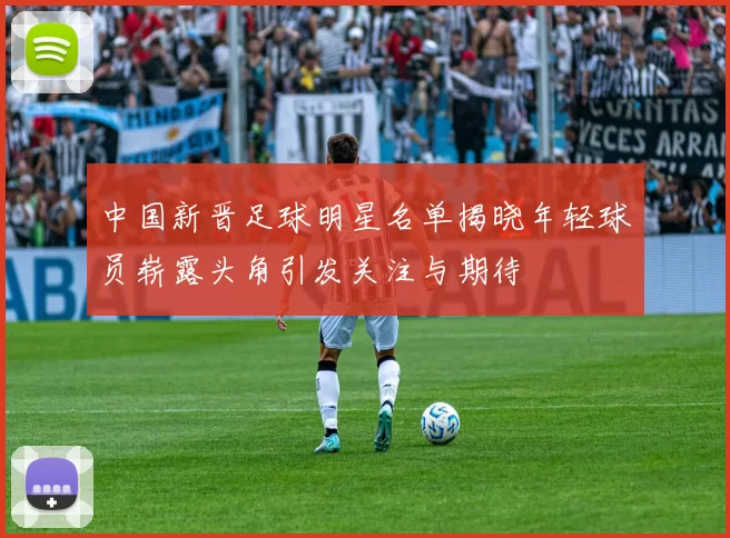 中国新晋足球明星名单揭晓年轻球员崭露头角引发关注与期待