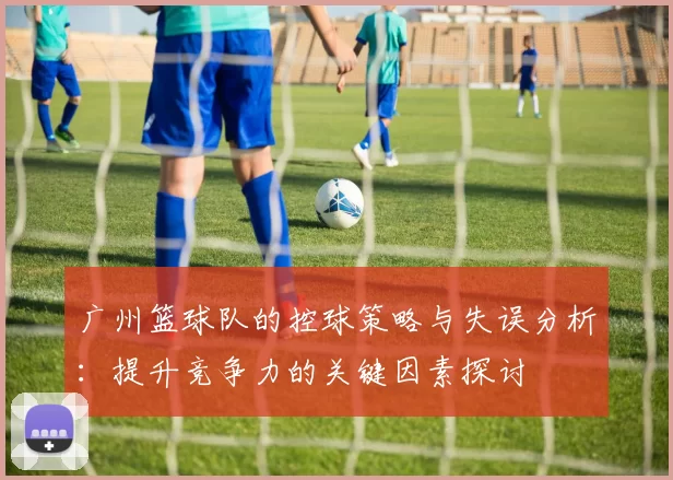 广州篮球队的控球策略与失误分析：提升竞争力的关键因素探讨