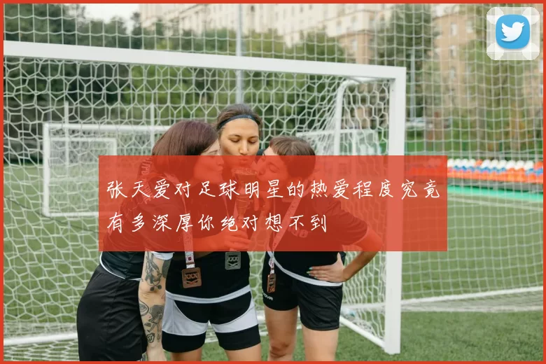 张天爱对足球明星的热爱程度究竟有多深厚你绝对想不到