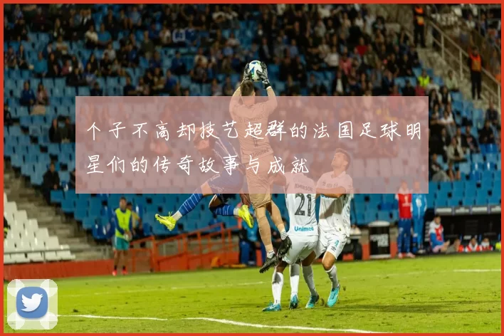 个子不高却技艺超群的法国足球明星们的传奇故事与成就
