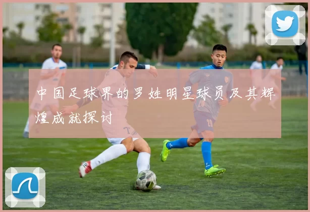 中国足球界的罗姓明星球员及其辉煌成就探讨