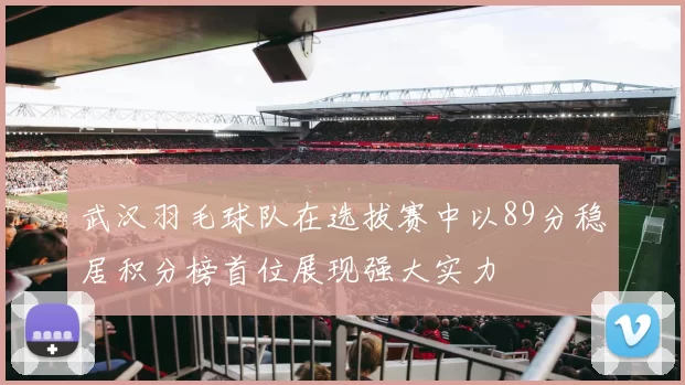 武汉羽毛球队在选拔赛中以89分稳居积分榜首位展现强大实力