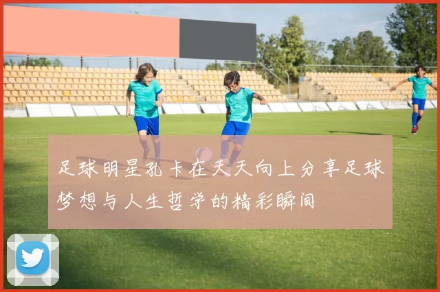 足球明星孔卡在天天向上分享足球梦想与人生哲学的精彩瞬间