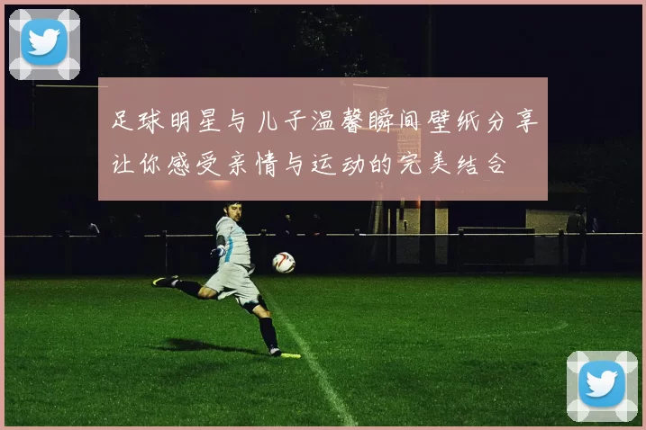 足球明星与儿子温馨瞬间壁纸分享让你感受亲情与运动的完美结合