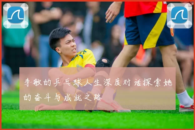 李敏的乒乓球人生深度对话探索她的奋斗与成就之路