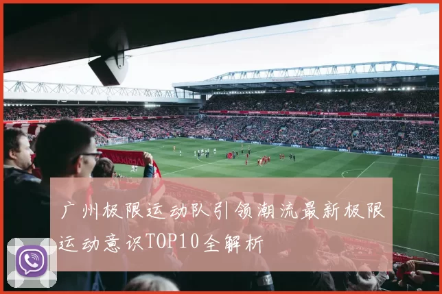 广州极限运动队引领潮流最新极限运动意识TOP10全解析