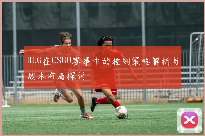 BLG在CSGO赛事中的控制策略解析与战术布局探讨