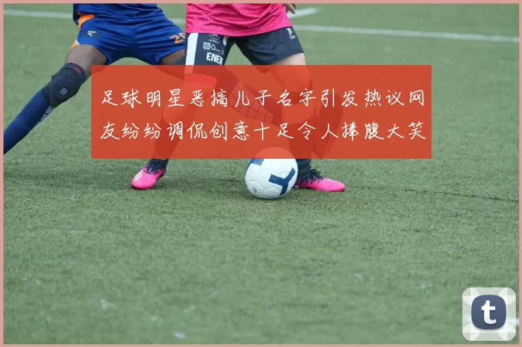足球明星恶搞儿子名字引发热议网友纷纷调侃创意十足令人捧腹大笑