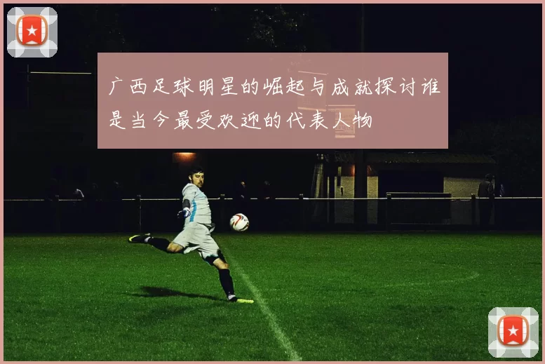 广西足球明星的崛起与成就探讨谁是当今最受欢迎的代表人物