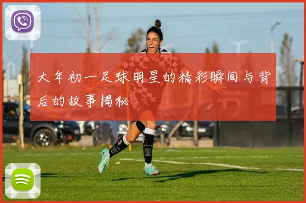 大年初一足球明星的精彩瞬间与背后的故事揭秘
