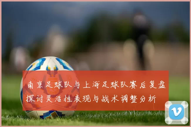 南京足球队与上海足球队赛后复盘探讨灵活性表现与战术调整分析