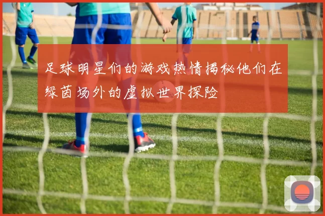 足球明星们的游戏热情揭秘他们在绿茵场外的虚拟世界探险