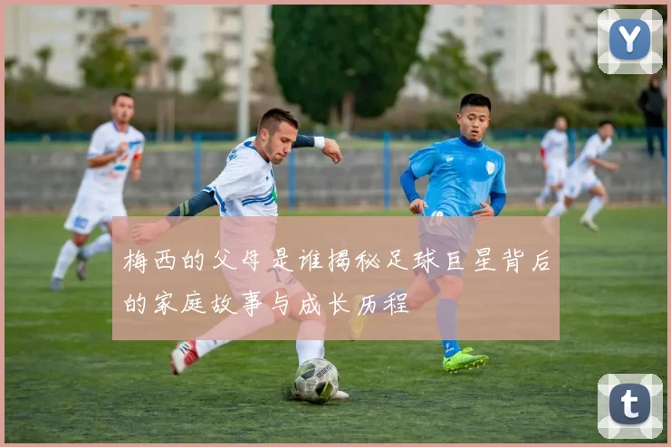 梅西的父母是谁揭秘足球巨星背后的家庭故事与成长历程