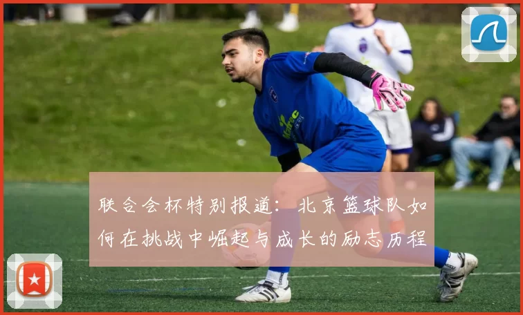 联合会杯特别报道：北京篮球队如何在挑战中崛起与成长的励志历程