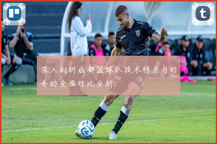 深入剖析成都篮球队技术特点与对手的全面对比分析