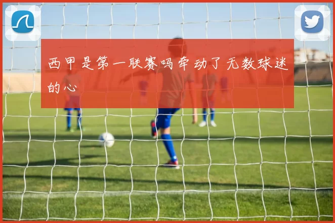 西甲是第一联赛吗牵动了无数球迷的心
