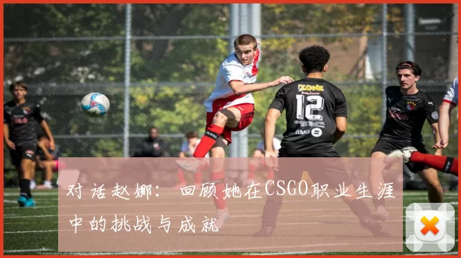 对话赵娜：回顾她在CSGO职业生涯中的挑战与成就